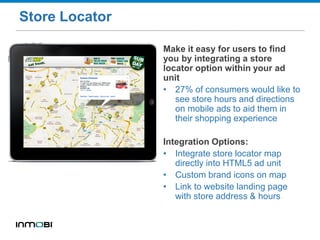 Store Locator
Make it easy for users to find
you by integrating a store
locator option within your ad
unit
• 27% of consumers would like to
see store hours and directions
on mobile ads to aid them in
their shopping experience
Integration Options:
• Integrate store locator map
directly into HTML5 ad unit
• Custom brand icons on map
• Link to website landing page
with store address & hours
 