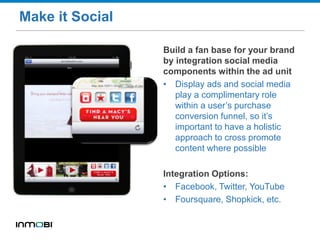 Make it Social
Build a fan base for your brand
by integration social media
components within the ad unit
• Display ads and social media
play a complimentary role
within a user’s purchase
conversion funnel, so it’s
important to have a holistic
approach to cross promote
content where possible
Integration Options:
• Facebook, Twitter, YouTube
• Foursquare, Shopkick, etc.
 
