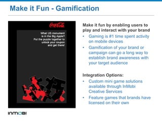Make it Fun - Gamification
Make it fun by enabling users to
play and interact with your brand
• Gaming is #1 time spent activity
on mobile devices
• Gamification of your brand or
campaign can go a long way to
establish brand awareness with
your target audience
Integration Options:
• Custom mini game solutions
available through InMobi
Creative Services
• Feature games that brands have
licensed on their own
 