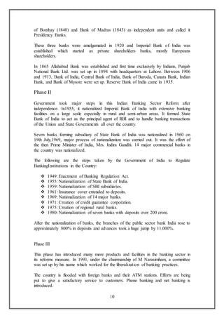10
of Bombay (1840) and Bank of Madras (1843) as independent units and called it
Presidency Banks.
These three banks were amalgamated in 1920 and Imperial Bank of India was
established which started as private shareholders banks, mostly Europeans
shareholders.
In 1865 Allahabad Bank was established and first time exclusively by Indians, Punjab
National Bank Ltd. was set up in 1894 with headquarters at Lahore. Between 1906
and 1913, Bank of India, Central Bank of India, Bank of Baroda, Canara Bank, Indian
Bank, and Bank of Mysore were set up. Reserve Bank of India came in 1935.
Phase II
Government took major steps in this Indian Banking Sector Reform after
independence. In1955, it nationalized Imperial Bank of India with extensive banking
facilities on a large scale especially in rural and semi-urban areas. It formed State
Bank of India to act as the principal agent of RBI and to handle banking transactions
of the Union and State Governments all over the country.
Seven banks forming subsidiary of State Bank of India was nationalized in 1960 on
19th July,1969, major process of nationalization was carried out. It was the effort of
the then Prime Minister of India, Mrs. Indira Gandhi. 14 major commercial banks in
the country was nationalized.
The following are the steps taken by the Government of India to Regulate
BankingInstitutions in the Country:
 1949: Enactment of Banking Regulation Act.
 1955: Nationalization of State Bank of India.
 1959: Nationalization of SBI subsidiaries.
 1961: Insurance cover extended to deposits.
 1969: Nationalization of 14 major banks.
 1971: Creation of credit guarantee corporation.
 1975: Creation of regional rural banks.
 1980: Nationalization of seven banks with deposits over 200 crore.
After the nationalization of banks, the branches of the public sector bank India rose to
approximately 800% in deposits and advances took a huge jump by 11,000%.
Phase III
This phase has introduced many more products and facilities in the banking sector in
its reforms measure. In 1991, under the chairmanship of M Narasimham, a committee
was set up by his name which worked for the liberalization of banking practices.
The country is flooded with foreign banks and their ATM stations. Efforts are being
put to give a satisfactory service to customers. Phone banking and net banking is
introduced.
 