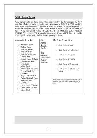 12
Public Sector Banks
Public sector banks are those banks which are owned by the Government. The Govt.
runs these Banks. In India 14 banks were nationalized in 1969 & in 1980 another 6
banks were also nationalized. Therefore in 1980 the number of nationalized bank 20.
At present there are total 26 Public Sector Banks in India (As on 26-09-2009). Of
these 19 are nationalised banks, 6(STATE BANK OF INDORE ALSO MERGED
RECENTLY) belong to SBI & associates group and 1 bank (IDBI Bank) is classified
as other public sector bank. Welfare is their primary objective.
Nationalised banks
 Allahabad Bank
 Andhra Bank
 Bank Of Baroda
 Bank Of India
 Bank Of Maharastra
 Canara Bank
 Central Bank Of India
 Corporation Bank
 Dena Bank
 Indian Bank
 Indian Overseas Bank
 Oriental Bank Of
Commerce
 Punjab & Sind Bank
 Punjab National Bank
 Syndicate Bank
 UCO Bank
 Union Bank Of India
 United Bank Of India
 Vijaya Bank
Other
Public
Sector
Banks
IDBI
(Industrial
Development
Bank Of
India)Ltd.
SBI & its Associates
 State Bank of India
 State Bank of Hyderabad
 State Bank of Mysore
 State Bank of Patiala
 State Bank of Travancore
 State Bank of Bikaner And
Jaipur
(State Bank of Saurastra merged with SBI in
the year 2008 and State Bank of Indore In
2010)
 