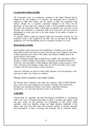 14
Co-operative banks in India
The Cooperative bank is an important constituent of the Indian Financial System,
judging by the role assigned to co operative, the expectations the co operative is
supposed to fulfil, their number, and the number of offices the cooperative bank
operate. Though the co operative movement originated in the West, but the
importance of such banks have assumed in India is rarely paralleled anywhere else in
the world. The cooperative banks in India plays an important role even today in rural
financing. The businessess of cooperative bank in the urban areas also has increased
phenomenally in recent years due to the sharp increase in the number of primary co-
operativebanks.
Co operative Banks in India are registered under the Co-operative Societies Act. The
cooperative bank is also regulated by the RBI. They are governed by the Banking
Regulations Act 1949 and Banking Laws (Co-operative Societies) Act, 1965.
Rural banks in India
Rural banking in India started since the establishment of banking sector in India.
Rural Banks in those days mainly focussed upon the agro sector. Regional rural banks
in India penetrated every corner of the country and extended a helping hand in the
growth process of the country.
SBI has 30 Regional Rural Banks in India known as RRBs. The rural banks of SBI is
spread in 13 states extending from Kashmir to Karnataka and Himachal Pradesh to
North East. The total number of SBIs Regional Rural Banks in India branches is 2349
(16%). Till date in rural banking in India, there are 14,475 rural banks in the country
of which 2126 (91%) are located in remote rural areas.
Apart from SBI, there are other few banks which functions for the development of the
rural areas in India. Few of them are as follows.
Haryana State Cooperative Apex Bank Limited
The Haryana State Cooperative Apex Bank Ltd. commonly called as HARCOBANK
plays a vital role in rural banking in the economy of Haryana State and has been
providing aids and financing farmers, rural artisans, agricultural labourers,
entrepreneurs, etc. in the state and giving service to its depositors.
NABARD
National Bank for Agriculture and Rural Development (NABARD) is a development
bank in the sector of Regional Rural Banks in India. It provides and regulates credit
and gives service for the promotion and development of rural sectors mainly
agriculture, small scale industries, cottage and village industries, handicrafts. It also
finance rural crafts and other allied rural economic activities to promote integrated
rural development. It helps in securing rural prosperity and its connected matters.
 
