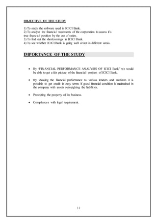 17
OBJECTIVE OF THE STUDY
1) To study the software used in ICICI Bank.
2) To analyse the financial statements of the corporation to assess it’s
true financial position by the use of ratios.
3) To find out the shortcomings in ICICI Bank.
4) To see whether ICICI Bank is going well or not in different areas.
IMPORTANCE OF THE STUDY
 By “FINANCIAL PERFORMANCE ANALYSIS OF ICICI Bank” we would
be able to get a fair picture of the financial position of ICICI Bank.
 By showing the financial performance to various lenders and creditors it is
possible to get credit in easy terms if good financial condition is maintained in
the company with assets outweighing the liabilities.
 Protecting the property of the business.
 Compliances with legal requirement.
 