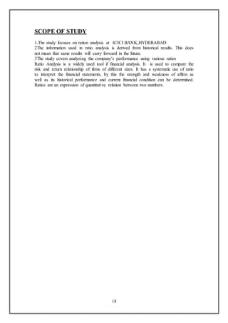 18
SCOPE OF STUDY
1.The study focuses on ration analysis at ICICI BANK,HYDERABAD
2The information used in ratio analysis is derived from historical results. This does
not mean that same results will carry forward in the future.
3The study covers analyzing the company’s performance using various ratios
Ratio Analysis is a widely used tool if financial analysis. It is used to compare the
risk and return relationship of firms of different sizes. It has a systematic use of ratio
to interpret the financial statements, by this the strength and weakness of affirm as
well as its historical performance and current financial condition can be determined.
Ratios are an expression of quantitative relation between two numbers.
 