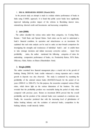20
1. DR. K. SRIHARSHA REDDY (March 2012)
In the present study an attempt is made to evaluate relative performance of banks in
India using CAMEL approach. It is found that public sector banks have significantly
improved indicating positive impact of the reforms in liberalizing interest rates,
rationalizing directed credit and Investments and increasing competition.
2. Jain (2006)
. The author classified the various ratios under three categories, viz. Costing Ratio,
Returns / Yield Ratio and Spread Ratios. Such ratios can be used to understand a
bank’s financial condition, its operation and attractiveness as an investment. He
explained that such ratio analysis can be used to make an inter-branch comparison for
investigating the strengths and weaknesses of individual bank’s and to enable them
to take strategic decisions and initiate necessary corrective actions . Apart from
profitability ratios, the author mentioned the following categories of ratios for
undertaking comparative performance of banks, viz. Productivity Ratios, NPA Ratio,
Efficiency Ratio, Ratios on Shares (Shareholders front).
3. Singla (2008)
The author examined how financial management plays a crucial role in the growth of
banking. During 2005-06, bank credits witnessed a strong expansion and a steady
growth in deposits was also observed. The study is conducted by examining the
profitability of the selected sixteen banks (BANKEX-based) for the period of six
years (2000-01 to 2006-07). For this purpose, the researcher computed various (Nine)
ratios, which throw light on the various dimensions of the business. The study
revealed that the profitability position was reasonable during the period of study when
compared with previous years. Return on investment (ROI) proved that the overall
profitability and the position of the selected banks were sustained at a moderate rate.
Finally, the researcher predicted that with the increasing level of globalization of
Indian banking industry and the evolution of universal banks, competition in the
banking industry would intensify further.
 