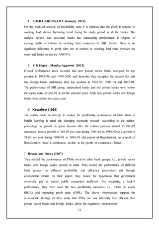 21
4. DR.D.GURUSWAMY (January 2012)
On the basis of analysis of profitability ratio it is printout that the profit in relation to
working fund shows fluctuating trend during the study period in all the banks. The
analysis reveals that associate banks has outstanding performance in respect of
earning profits in relation to working fund compared to SBI. Further, there is no
significant difference in profit after tax in relation to working fund ratio between the
years and banks as per the ANOVA.
5. V K Gupta , Monika Aggarwal (2012)
Overall performance index revealed that new private sector banks occupied the top
position in 1995-96 and 1999-2000 and thereafter they occupied the second slot and
that foreign banks maintained their top position in 1991-92, 2003-04 and 2007-08.
The performance of SBI group, nationalized banks and old private banks were below
the mean value of 246.01 in all the selected years. Only new private banks and foreign
banks were above the mean ratio.
6. Kewaljeet (1999)
The author made an attempt to analyze the profitability performance of State Bank of
Patiala keeping in mind the changing economic reward. According to the author,
percentage in growth in gross income after the reform process started in1991-92
decreased from a growth of 201.92 per cent during 1985-86 to 1989-90 to a growth of
74.80 per cent during 1990-91 to 1994-95 (the period of liberalization). As a result of
liberalization, there is continuous decline in the profits of commercial banks.
7. Brinda and Dubey (2007)
They studied the performance of PSBs vis-à-vis other bank groups, i.e., private sector
banks and foreign banks present in India. They tested the performance of different
bank groups on different profitability and efficiency parameters and through
econometric model. In their paper, they tested the hypothesis that government
ownership per se makes public enterprises inefficient. For evaluating a bank’s
performance, they have used the two profitability measures, i.e., return on assets
(ROA) and operating profit ratio (OPR). The above observations support the
econometric findings of their study that PSBs are not inherently less efficient than
private sector banks and foreign banks, given the regulatory environment
 