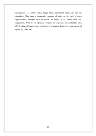 23
fourcategories, i.e., private sector, foreign banks, nationalized banks, and SBI and
itsassociates. They made a comparative appraisal of banks on the basis of seven
keyperformance measures such as returns on assets (ROA), capital asset, risk
weightedratio, NPA to net advances, business per employee, net profitability ratio,
NPA leveland off-balance-sheet operations of commercial banks for a time period of
9 years, i.e.,1996-2005.
 