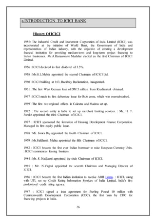26
History Of ICICI
1955: The Industrial Credit and Investment Corporation of India Limited (ICICI) was
incorporated at the initiative of World Bank, the Government of India and
representatives of Indian industry, with the objective of creating a development
financial institution for providing medium-term and long-term project financing to
Indian businesses. Mr.A.Ramaswami Mudaliar elected as the first Chairman of ICICI
Limited.
1956 : ICICI declared its first dividend of 3.5%.
1958 : Mr.G.L.Mehta appointed the second Chairman of ICICI Ltd.
1960 : ICICI building at 163, Backbay Reclamation, inaugurated.
1961 : The first West German loan of DM 5 million from Kredianstalt obtained.
1967 : ICICI made its first debenture issue for Rs.6 crore, which was oversubscribed.
1969 : The first two regional offices in Calcutta and Madras set up.
1972 : The second entity in India to set up merchant banking services. : Mr. H. T.
Parekh appointed the third Chairman of ICICI.
1977 : ICICI sponsored the formation of Housing Development Finance Corporation.
Managed its first equity public issue.
1978 : Mr. James Raj appointed the fourth Chairman of ICICI.
1979 : Mr.Siddharth Mehta appointed the fifth Chairman of ICICI.
1982 : ICICI became the first ever Indian borrower to raise European Currency Units.
: ICICI commences leasing business.
1984 : Mr. S. Nadkarni appointed the sixth Chairman of ICICI.
1985 : Mr. N.Vaghul appointed the seventh Chairman and Managing Director of
ICICI.
1986 : ICICI became the first Indian institution to receive ADB Loans. : ICICI, along
with UTI, set up Credit Rating Information Services of India Limited, India's first
professional credit rating agency.
1987 : ICICI signed a loan agreement for Sterling Pound 10 million with
Commonwealth Development Corporation (CDC), the first loan by CDC for
financing projects in India.
a.INTRODUCTION TO ICICI BANK
 
