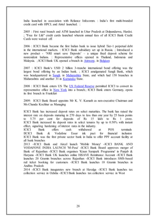 28
India launched in association with Reliance Infocomm. : India’s first multi-branded
credit card with HPCL and Airtel launched. :
2005 : First rural branch and ATM launched in Uttar Pradesh at Delpandarwa, Hardoi.
; "Free for Life" credit cards launched wherein annual fees of all ICICI Bank Credit
Cards were waived off.
2006 : ICICI Bank became the first Indian bank to issue hybrid Tier-1 perpetual debt
in the international markets. : ICICI Bank subsidiary set up in Russia. ; Introduced a
new product - ‘NRI smart save Deposits’ – a unique fixed deposit scheme for
nonresident Indians. : Representative offices opened in Thailand, Indonesia and
Malaysia. ; ICICI Bank UK opened a branch in Antwerp, in Belgium
2007 : ICICI Bank‘s USD 2 billion 3-tranche international bond offering was the
largest bond offering by an Indian bank. ; ICICI amalgamated Sangli Bank, which
was headquartered in Sangli, in Maharashtra State, and which had 158 branches in
Maharashtra and another 31 in Karnataka State.
2008 : ICICI Bank enters US The US Federal Reserve permitted ICICI to convert its
representative office in New York into a branch.; ICICI Bank enters Germany, opens
its first branch in Frankfurt
2009: ICICI Bank Board appoints Mr K. V. Kamath as non-executive Chairman and
Ms Chanda Kochhar as Managing
ICICI Bank has increased deposit rates on select maturities. The bank has raised the
interest rate on deposits maturing in 270 days to less than one year by 25 basis points
to 5.75 per cent for deposits of Rs 15 lakh to Rs 1 crore.
ICICI Bank increased its deposit rates in select tenures by up to 0.50% with instant
effect, signaling hardening of interest rates in the industry.
ICICI Bank offers cash withdrawal at POS terminals
IICICI Bank & Vodafone Essar ink pact for financial inclusion
ICICI Bank was the first private sector bank in India to offer PPF account facility at
all bank branches
2013 -ICICI Bank and Aircel launch 'Mobile Money' -ICICI BANK AND
VODAFONE INDIA LAUNCH 'M-Pesa' -ICICI Bank Board approves merger of
Bank of Rajasthan -ICICI Bank organises 'Kisan Sampark Programme' in Punjab &
Haryana -ICICI Bank UK launches online HiSAVE Remittance Account -ICICI Bank
launches 20 Gramin branches across Rajasthan -ICICI Bank introduces SMS-based
rail ticket booking for customers -ICICI Bank launches 18 Gramin branches in
Andhra Pradesh
2014 -ICICI Bank inaugurates new branch at Havalga -ICICI Bank launches tax
collection service in Odisha -ICICI Bank launches tax collection service in West
 