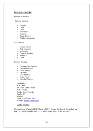 30
BUSINESS PROFILE
Products & Services
Personal Banking
 Deposits
 Loans
 Cards
 Investments
 Insurance
 Demat Services
 Wealth Management
NRI Banking
 Money Transfer
 Bank Accounts
 Investments
 Property Solutions
 Insurance
 Loans
Business Banking
 Corporate Net Banking
 Cash Management
 Trade Services
 FXOnline
 SME Services
 Online Taxes
 Custodial Services
Head Office
ICICI Bank
9th Floor, South Towers
ICICI Towers
Bandra Kurla Complex
Bandra (E)
Mumbai.
Phone: 91-022-653 7914
Website: www.icicibank.com
Capital structure
The Authorized Capital of ICICI Bank is 214.75 Crores. The Issued, Subscribed and
Paid Up Capital is divided into 1113250642 equity shares @ Rs.10/- each.
 