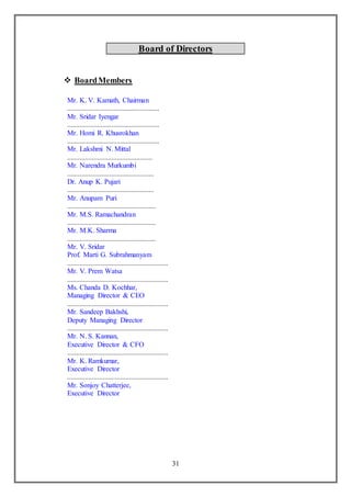 31
Board of Directors
 BoardMembers
Mr. K. V. Kamath, Chairman
....................................................
Mr. Sridar Iyengar
....................................................
Mr. Homi R. Khusrokhan
....................................................
Mr. Lakshmi N. Mittal
................................................
Mr. Narendra Murkumbi
.................................................
Dr. Anup K. Pujari
.................................................
Mr. Anupam Puri
..................................................
Mr. M.S. Ramachandran
..................................................
Mr. M.K. Sharma
..................................................
Mr. V. Sridar
Prof. Marti G. Subrahmanyam
.........................................................
Mr. V. Prem Watsa
.........................................................
Ms. Chanda D. Kochhar,
Managing Director & CEO
.........................................................
Mr. Sandeep Bakhshi,
Deputy Managing Director
.........................................................
Mr. N. S. Kannan,
Executive Director & CFO
.........................................................
Mr. K. Ramkumar,
Executive Director
.........................................................
Mr. Sonjoy Chatterjee,
Executive Director
 