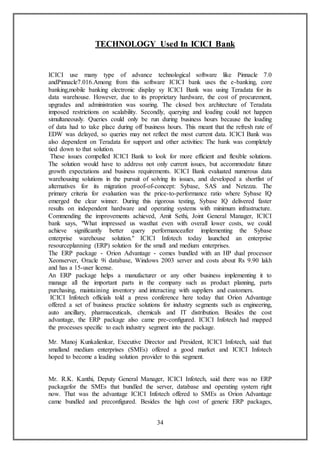 34
TECHNOLOGY Used In ICICI Bank
ICICI use many type of advance technological software like Pinnacle 7.0
andPinnacle7.016.Among from this software ICICI bank uses the e-banking, core
banking,mobile banking electronic display sy ICICI Bank was using Teradata for its
data warehouse. However, due to its proprietary hardware, the cost of procurement,
upgrades and administration was soaring. The closed box architecture of Teradata
imposed restrictions on scalability. Secondly, querying and loading could not happen
simultaneously. Queries could only be run during business hours because the loading
of data had to take place during off business hours. This meant that the refresh rate of
EDW was delayed, so queries may not reflect the most current data. ICICI Bank was
also dependent on Teradata for support and other activities: The bank was completely
tied down to that solution.
These issues compelled ICICI Bank to look for more efficient and flexible solutions.
The solution would have to address not only current issues, but accommodate future
growth expectations and business requirements. ICICI Bank evaluated numerous data
warehousing solutions in the pursuit of solving its issues, and developed a shortlist of
alternatives for its migration proof-of-concept: Sybase, SAS and Netezza. The
primary criteria for evaluation was the price-to-performance ratio where Sybase IQ
emerged the clear winner. During this rigorous testing, Sybase IQ delivered faster
results on independent hardware and operating systems with minimum infrastructure.
Commending the improvements achieved, Amit Sethi, Joint General Manager, ICICI
bank says, "What impressed us wasthat even with overall lower costs, we could
achieve significantly better query performanceafter implementing the Sybase
enterprise warehouse solution." ICICI Infotech today launched an enterprise
resourceplanning (ERP) solution for the small and medium enterprises.
The ERP package - Orion Advantage - comes bundled with an HP dual processor
Xeonserver, Oracle 9i database, Windows 2003 server and costs about Rs 9.90 lakh
and has a 15-user license.
An ERP package helps a manufacturer or any other business implementing it to
manage all the important parts in the company such as product planning, parts
purchasing, maintaining inventory and interacting with suppliers and customers.
ICICI Infotech officials told a press conference here today that Orion Advantage
offered a set of business practice solutions for industry segments such as engineering,
auto ancillary, pharmaceuticals, chemicals and IT distribution. Besides the cost
advantage, the ERP package also came pre-configured. ICICI Infotech had mapped
the processes specific to each industry segment into the package.
Mr. Manoj Kunkalienkar, Executive Director and President, ICICI Infotech, said that
smalland medium enterprises (SMEs) offered a good market and ICICI Infotech
hoped to become a leading solution provider to this segment.
Mr. R.K. Kanthi, Deputy General Manager, ICICI Infotech, said there was no ERP
packagefor the SMEs that bundled the server, database and operating system right
now. That was the advantage ICICI Infotech offered to SMEs as Orion Advantage
came bundled and preconfigured. Besides the high cost of generic ERP packages,
 