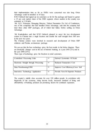 35
their implementation time as far as SMEs were concerned was also long. Orion
Advantage could be installed in 45 days.
ICICI Infotech had signed up six customers so far for the package and hoped to garner
a 15 per cent market share of the SME segment, whose number in the country was
estimated at 2.30 lakh.
Mr. K.S. Natarajan, Managing Director, Trident Pneumatics Pvt Ltd of Coimbatore,
one of the companies that had installed Orion Advantage, said that the company had
tried three other ERP packages, all of which had failed, before settling on Orion
Advantage.
Mr Kunkalienkar said that ICICI Infotech planned to move the two development
centers in Chennai into a single location and double the staff strength from 300 now
in the next two years.
The Chennai centers were involved in research and development of Orion ERP
solutions and Premia, an insurance package.
We can see that the how technology gives the best results in the below diagram. There
are drastically changes seen in the use of Internet banking, in a year 2001 (2%) and in
the year 2008 (25%).
These type of technology gives the freedom to retail customers.
Centralized Processing Units  Derived Economies Of Scale
Electronic Straight through Processing  Reduced Transaction Cost
Data Warehousing,CRM  Improve Cost Efficiency,Cross Sell
Innovative Technology Application  Provide New Or Superior Products
The country’s middle class accounts for over 320 million people. In correlation with
thegrowth of the economy, rising income levels, increased standard of living, and
affordability of banking products are promising factors for continued expansion.
 