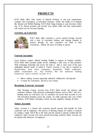39
PRODUCTS
ICICI Bank offers wide variety of Deposit Products to suit your requirements.
Coupled with convenience of networked branches/ ATMs and facility of E-channels
like Internet and Mobile Banking, ICICI Bank brings banking at your doorstep. Select
any of its deposit products and provide your details online and their representative
will contact you for Account Opening.
SAVING ACCOUNTS
ICICI Bank offers customers a power packed Savings Account
with a host of convenient features and banking channels to
transact through. So now customers can bank at their
convenience, without the stress of waiting in queues.
Current Accounts:
Every business requires efficient banking facilities to support its business activities.
ICICI Bank offers premium quality service, unfolding a wide array of class products.
With technology leadership and service the bank is able to meet some of the most
challenging financial needs of clients.A Current Account is one that is required by
Businessman, Joint stock companies, Institutions, Public authorities,
public corporations etc. Any business that has numerous banking
tranactions need a current account as it
 Allows running account supporting unlimited withdrawals and deposits.
 Is meant for convenience and not to save money.
Roaming Current Account
Only Roaming Current Account from ICICI Bank travels the distance with
customers business. With advanced technological features such as MCC and LCC,
banking needs are well taken care of, customers can access their accounts at over
500 networked branches across the country. So while customers take care of their
business, ICICI Bank’s Roaming Current Account simplifies banking for them.
Salary Accounts
Salary Account is a feature rich corporate payroll account with benefits for both
corporates and its employees. The process of drawing cheques for salaries is replaced
by sending a single ASCII file to the bank and the amount is directly credited into the
employees salary account Cuts down payroll processing workload Salary Account can
be opened with minimum 10 employees
 