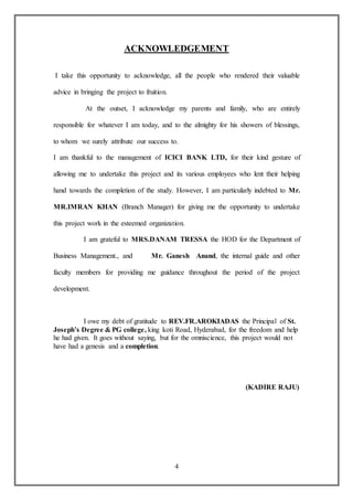 4
ACKNOWLEDGEMENT
I take this opportunity to acknowledge, all the people who rendered their valuable
advice in bringing the project to fruition.
At the outset, I acknowledge my parents and family, who are entirely
responsible for whatever I am today, and to the almighty for his showers of blessings,
to whom we surely attribute our success to.
I am thankful to the management of ICICI BANK LTD, for their kind gesture of
allowing me to undertake this project and its various employees who lent their helping
hand towards the completion of the study. However, I am particularly indebted to Mr.
MR.IMRAN KHAN (Branch Manager) for giving me the opportunity to undertake
this project work in the esteemed organization.
I am grateful to MRS.DANAM TRESSA the HOD for the Department of
Business Management., and Mr. Ganesh Anand, the internal guide and other
faculty members for providing me guidance throughout the period of the project
development.
I owe my debt of gratitude to REV.FR.AROKIADAS the Principal of St.
Joseph’s Degree & PG college, king koti Road, Hyderabad, for the freedom and help
he had given. It goes without saying, but for the omniscience, this project would not
have had a genesis and a completion.
(KADIRE RAJU)
 