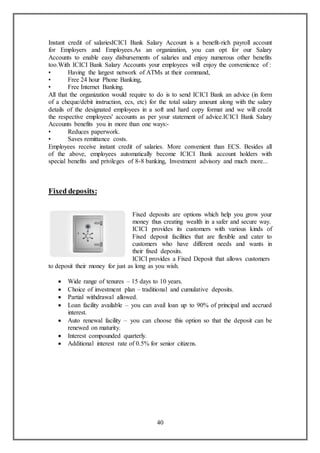 40
Instant credit of salariesICICI Bank Salary Account is a benefit-rich payroll account
for Employers and Employees.As an organization, you can opt for our Salary
Accounts to enable easy disbursements of salaries and enjoy numerous other benefits
too.With ICICI Bank Salary Accounts your employees will enjoy the convenience of :
• Having the largest network of ATMs at their command,
• Free 24 hour Phone Banking,
• Free Internet Banking.
All that the organization would require to do is to send ICICI Bank an advice (in form
of a cheque/debit instruction, ecs, etc) for the total salary amount along with the salary
details of the designated employees in a soft and hard copy format and we will credit
the respective employees' accounts as per your statement of advice.ICICI Bank Salary
Accounts benefits you in more than one ways:-
• Reduces paperwork.
• Saves remittance costs.
Employees receive instant credit of salaries. More convenient than ECS. Besides all
of the above, employees automatically become ICICI Bank account holders with
special benefits and privileges of 8-8 banking, Investment advisory and much more...
Fixed deposits:
Fixed deposits are options which help you grow your
money thus creating wealth in a safer and secure way.
ICICI provides its customers with various kinds of
Fixed deposit facilities that are flexible and cater to
customers who have different needs and wants in
their fixed deposits.
ICICI provides a Fixed Deposit that allows customers
to deposit their money for just as long as you wish.
 Wide range of tenures – 15 days to 10 years.
 Choice of investment plan – traditional and cumulative deposits.
 Partial withdrawal allowed.
 Loan facility available – you can avail loan up to 90% of principal and accrued
interest.
 Auto renewal facility – you can choose this option so that the deposit can be
renewed on maturity.
 Interest compounded quarterly.
 Additional interest rate of 0.5% for senior citizens.
 