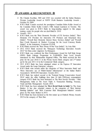 41
 AWARDS & RECOGNITION 
 Ms Chanda Kochhar, MD and CEO was awarded with the Indian Business
Women Leadership Award at NDTV Profit Business Leadership Awards ,
October 26, 2009.
 ICICI Bank Canada received the prestigious Canadian Helen Keller Award at
the Canadian Helen Keller Centre's Fifth Annual Luncheon in Toronto. The
award was given to ICICI Bank its long-standing support to this unique
training centre for people who are deaf-blind.In 2010
 Awards - 2011
 ICICI Bank won the "Best Domestic Provider of FX Services (India)", "Best
Domestic FX Provider for Innovative FX Products and Structured Idea
(India)", "Overall Best Domestic Interest Rates Services (India)" and "Overall
Best Credit Research & Market Coverage for the Local Currency Bonds
(India)", in the Asiamoney Corporate FX Poll
 ICICI Bank received the "Best House Of the Year (India)", by Asia Risk
 2012 ICICI Bank received the "Dataquest Technology Innovation Awards
2012" for Data center migration by Dataquest.
 ICICI Bank was conferred the Best Performance Award for Self Help Group
(SHG) Bank Linkage Programme in NABARD's State Level Awards
announced by their Maharashtra Regional Office. The Bank received the first
prize for the year 2010-11 in the Private Sector Bank category and 2nd runner
up for the year 2011-12 in the Commercial Bank category.
 2013 ICICI Bank has been adjudged winner at the Express IT Innovation
Award under the Large Enterprise category.
 ICICI Bank wins awards under the categories of 'Most Innovative Bank' and
'Most Innovative use of Multi-Channel Infrastructure' at the Indian Bank's
Association's BANCON Innovation Awards 2013.
 ICICI Bank has ranked second at the 'National Energy Conservation Award
2014' under the office buildings (less than 10 lakh kWh/year consumption)
category ICICI Bank has been honoured as The Best Service Provider - Risk
Management, India at The Asset Triple A Transaction Banking, Treasury,
Trade and Risk Management Awards 2014.
 ICICI Bank has been adjudged the ‘Best Retail Bank in India’ by The Asian
Banker. It has also emerged winners in the categories of ‘Best Internet
Banking Initiative’ and ‘Best Customer Risk Management Initiative’ awards
given by The Asian Banker in 2015.
 ICICI Bank has been declared as the first runner up at Outlook Money Awards
2015 in the category of ‘Best Ban
 