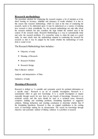 43
Research methodology
The procedure adopted for conducting the research requires a lot of attention as it has
direct bearing on accuracy, reliability and adequacy of results obtained. It is due to
this reason that research methodology, which we used at the time of conducting the
research, needs to be elaborated upon. It may be understood as a science of studying
how research is done scientifically. So, the research methodology not only talks about
the research methods but also considers the logic behind the method used in the
context of the research study. Research Methodology is a way to systematically study
and solve the research problems. If a researcher wants to claim his study as a good
study, he must clearly state the methodology adapted in conducting the research the
research so that it way be judged by the reader whether the methodology of work
done is sound or not.
The Research Methodology here includes:-
 Objective of study
 Meaning of Research.
 Research Problem.
 Research Design.
Data Collection method.
Analysis and interpretation of Data
Limitation of study
Meaning of Research:
Research is defined as “a scientific and systematic search for pertinent information on
a specific topic”. Research is an art of scientific investigation. Research is a
systematized effort to gain now knowledge. It is a careful investigation or inquiry
especially through search for new facts in any branch of knowledge. Research is an
academic activity and this term should be used in a technical sense. Research
comprises defining and redefining problems, formulating hypothesis or suggested
solutions. Making deductions and reaching conclusions to determine whether they if
the formulating hypothesis. Research is thus, an original contribution to the existing
stock of knowledge making for its advancement. The search for knowledge through
objective and systematic method of finding solutions to a problem is research.
 