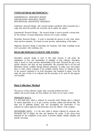 45
TYPES OF RESEARCHDESIGN :
EXPERIMENTAL RESEARCH DESIGN
EXPLORATORY RESEARCH DESIGN
DESCRIPTIVE& DIAGNOSTIC RESEARCH
Exploratory Research Design: This research design is preferred when researcher has a
vague idea about the problem the researcher has to explore the subject.
Experimental Research Design – The research design is used to provide a strong basis
for the existence of casual relationship between two or more variables.
Descriptive Research Design – It seeks to determine the answers to who, what, where,
when and how questions. It is based on some previous understanding of the matter.
Diagnostic Research Design It determines the frequency with which something occurs
or its association with something else.
RESEARCHDESIGN USED IN THE STUDY:
Descriptive research design is used in this study because it will ensure the
minimization of bias and maximization of reliability of data collected. Descriptive
study is based on some previous understanding of the topic. Research has got a very
specific objective and clear cut data requirements The researcher had to use fact and
information already available through financial statements of earlier years and analyse
these to make critical evaluation of the available material. Hence by making the type
of the research conducted to be both Descriptive and Analytical in nature. From the
study, the type of data to be collected and the procedure to be used for this purpose
were decided.
Data Collection Method
The process of data collection begins after a research problem has been
defined and research design ahs been chalked out. There are two types of data
PRIMARY DATA -
It is first hand data, which is collected by researcher itself. Primary data is collected
by various approaches so as to get a precise, accurate, realistic and relevant data. The
main tool in gathering primary data was investigation and observation. It was
achieved by a direct approach and observation from the officials of the company.
SECONDARY DATA - it is the data which is already collected by someone else.
Researcher has to analyze the data and interprets the results. It has always been
important for the completion of any report. It provides reliable, suitable, adequate and
specific knowledge.
 
