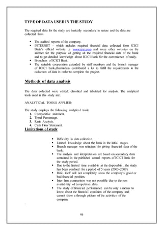 46
TYPE OF DATA USED IN THE STUDY
The required data for the study are basically secondary in nature and the data are
collected from
 The audited reports of the company.
 INTERNET – which includes required financial data collected form ICICI
Bank’s official website i.e www.icici.com and some other websites on the
internet for the purpose of getting all the required financial data of the bank
and to get detailed knowledge about ICICI Bank for the convenience of study.
 Brouchers of ICICI Bank.
 The valuable cooperation extended by staff members and the branch manager
of ICICI bank,dharmshala contributed a lot to fulfill the requirements in the
collection of data in order to complete the project.
Methods of data analysis
The data collected were edited, classified and tabulated for analysis. The analytical
tools used in this study are:
ANALYTICAL TOOLS APPLIED:
The study employs the following analytical tools:
1. Comparative statement.
2. Trend Percentage.
3. Ratio Analysis.
4. Cash Flow Statement.
Limitations of study
 Difficulty in data collection.
 Limited knowledge about the bank in the initial stages.
 Branch manager was reluctant for giving financial data of the
bank.
 The analysis and interpretation are based on secondary data
contained in the published annual reports of ICICI Bank for
the study period.
 Due to the limited time available at the disposable , the study
has been confined for a period of 5 years (2005-2009).
 Ratio itself will not completely show the company’s good or
bad financial position.
 Inter firm comparison was not possible due to the non
availability of competitors data.
 The study of financial performance can be only a means to
know about the financial condition of the company and
cannot show a through picture of the activities of the
company
.
 