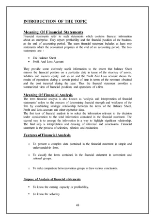 48
INTRODUCTION OF THE TOPIC
Meaning Of Financial Statements
Financial statements refer to such statements which contains financial information
about an enterprise. They report profitability and the financial position of the business
at the end of accounting period. The team financial statement includes at least two
statements which the accountant prepares at the end of an accounting period. The two
statements are: -
 The Balance Sheet
 Profit And Loss Account
They provide some extremely useful information to the extent that balance Sheet
mirrors the financial position on a particular date in terms of the structure of assets,
liabilities and owners equity, and so on and the Profit And Loss account shows the
results of operations during a certain period of time in terms of the revenues obtained
and the cost incurred during the year. Thus the financial statement provides a
summarized view of financial positions and operations of a firm.
Meaning Of Financial Analysis
The term financial analysis is also known as ‘analysis and interpretation of financial
statements’ refers to the process of determining financial strength and weakness of the
firm by establishing strategic relationship between the items of the Balance Sheet,
Profit and Loss account and other operative data.
The first task of financial analysis is to select the information relevant to the decision
under consideration to the total information contained in the financial statement. The
second step is to arrange the information in a way to highlight significant relationship.
The final step is interpretation and drawing of inference and conclusions. Financial
statement is the process of selection, relation and evaluation.
Features ofFinancial Analysis
o To present a complex data contained in the financial statement in simple and
understandable form.
o To classify the items contained in the financial statement in convenient and
rational groups.
o To make comparison between various groups to draw various conclusions.
Purpose of Analysis of financial statements
 To know the earning capacity or profitability.
 To know the solvency.
 