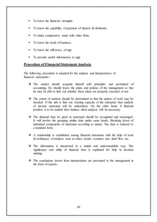 49
 To know the financial strengths.
 To know the capability of payment of interest & dividends.
 To make comparative study with other firms.
 To know the trend of business.
 To know the efficiency of mgt.
 To provide useful information to mgt.
Procedure of FinancialStatement Analysis
The following procedure is adopted for the analysis and interpretation of
financial statements:-
 The analyst should acquaint himself with principles and postulated of
accounting. He should know the plans and policies of the management so that
he may be able to find out whether these plans are properly executed or not.
 The extent of analysis should be determined so that the sphere of work may be
decided. If the aim is find out. Earning capacity of the enterprise then analysis
of income statement will be undertaken. On the other hand, if financial
position is to be studied then balance sheet analysis will be necessary.
 The financial data be given in statement should be recognized and rearranged.
It will involve the grouping similar data under same heads. Breaking down of
individual components of statement according to nature. The data is reduced to
a standard form.
 A relationship is established among financial statements with the help of tools
& techniques of analysis such as ratios, trends, common size, fund flow etc.
 The information is interpreted in a simple and understandable way. The
significance and utility of financial data is explained for help in decision
making.
 The conclusions drawn from interpretation are presented to the management in
the form of reports.
 