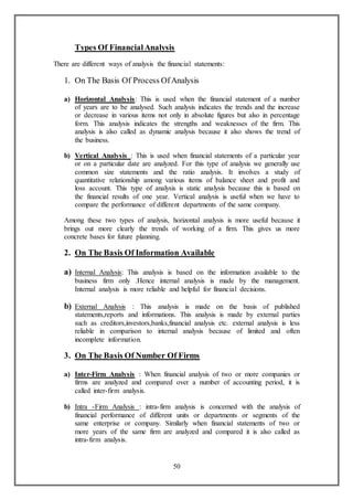 50
Types Of FinancialAnalysis
There are different ways of analysis the financial statements:
1. On The Basis Of Process OfAnalysis
a) Horizontal Analysis: This is used when the financial statement of a number
of years are to be analysed. Such analysis indicates the trends and the increase
or decrease in various items not only in absolute figures but also in percentage
form. This analysis indicates the strengths and weaknesses of the firm. This
analysis is also called as dynamic analysis because it also shows the trend of
the business.
b) Vertical Analysis : This is used when financial statements of a particular year
or on a particular date are analyzed. For this type of analysis we generally use
common size statements and the ratio analysis. It involves a study of
quantitative relationship among various items of balance sheet and profit and
loss account. This type of analysis is static analysis because this is based on
the financial results of one year. Vertical analysis is useful when we have to
compare the performance of different departments of the same company.
Among these two types of analysis, horizontal analysis is more useful because it
brings out more clearly the trends of working of a firm. This gives us more
concrete bases for future planning.
2. On The Basis Of Information Available
a) Internal Analysis: This analysis is based on the information available to the
business firm only .Hence internal analysis is made by the management.
Internal analysis is more reliable and helpful for financial decisions.
b) External Analysis : This analysis is made on the basis of published
statements,reports and informations. This analysis is made by external parties
such as creditors,investors,banks,financial analysis etc. external analysis is less
reliable in comparison to internal analysis because of limited and often
incomplete information.
3. On The Basis Of Number Of Firms
a) Inter-Firm Analysis : When financial analysis of two or more companies or
firms are analyzed and compared over a number of accounting period, it is
called inter-firm analysis.
b) Intra -Firm Analysis : intra-firm analysis is concerned with the analysis of
financial performance of different units or departments or segments of the
same enterprise or company. Similarly when financial statements of two or
more years of the same firm are analyzed and compared it is also called as
intra-firm analysis.
 