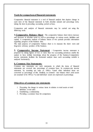 52
Tools for comparisonof financial statements
Comparative financial statement is a tool of financial analysis that depicts change in
each item of the financial statement in both absolute amount and percentage term,
taking the item in preceding accounting period as base.
Comparison and analysis of financial statements may be carried out using the
following tools:
1.Comparative Balance Sheet : The comparative balance sheet shows increase
and decrease in absolute terms as well as percentages ,in various assets ,liabilities and
capital. A comparative analysis of balance sheets of two periods provides information
regarding progress of the business firm.
The main purpose of comparative balance sheet is to measure the short- term and
long-term solvency position of the business.
2. Comparative Income Statement : Comparative income statement is
prepared by taking figures of two or more than two accounting periods,to enable the
analyst to have definite knowledge about the progress of the business.Compartative
income statements facilitate the horizontal analysis since each accounting variable is
analysed horizontally.
b. Common- Size Statements:
Common size statements are such statements in which the items of financial
statements are covered into percentage of common base. In common-size income
statement, by assuming net sales as 100(i.e %)and other individual items are
converted as percentage of this. Similarly, in common –size balance sheet ,total assets
are assumed to be 100 (i.e %) and individual assets are expressed as percentage.
Objectives of common size statements
1. Presenting the change in various items in relation to total assets or total
liabilities or net sales.
2. Establishing a relationship.
3. Providing a common base for comparison.
 
