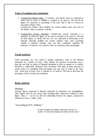 53
Types of common size statements
1. Common-Size Balance Sheet : A common –size balance sheet is a statement in
which total of assets or liabilities is assumed to be equal to 100 and all the
figures are expressed as percentage of the total. That is why it is known as
percentage balance sheet.
Common-size balance sheet facilitate the vertical analysis since each item of
the Balance Sheet is analyzed vertically.
2. Common-Size Income Statement: Common-size income statement is a
statement in which the figures of net sales is assumed to be equal to 100 and
all other figures of “profit and loss A/c” are expressed as percentage of net
sales.this statement facilitate the vertical analysiss since each accounting
variable is analyzed vertically. One can draw conclusion, regarding the
behaviour of expenses over period of time by examining these percentages.
Trend Analysis:
Trend percentage are very useful is making comparative study of the financial
statements for a number of years. These indicate the direction of movement over a
long tine and help an analyst of financial statements to form an opinion as to whether
favorable or unfavorable tendencies have developed. This helps in future forecasts of
various items. For calculating trend percentages any year may be taken as the ‘base
year’. Each item of bease year is assumed to be equal to 100 and on that basis the
percentage of item of each year calculated.
Ratio Analysis:
Meaning :
Absolute figures expressed in financial statements by themselves are meaningfulness.
These figures often do not convey much meaning unless expressed in relation to other
figures. Thus, it can be say that the relationship between two figures, expressed in
arithmetical terms is called a ratio.
“According to R.N. Anthony.”
“A ratio is simply one number expressed in terms of
another. It is found by dividing one number into the other.”
 