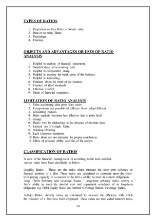 54
TYPES OF RATIOS
1. Proportion or Pure Ratio or Simple ratio.
2. Rate or so many Times.
3. Percentage
4. Fraction.
OBJECTS AND ADVANTAGES OR USES OF RATIO
ANALYSIS
1. Helpful in analysis of financial statements.
2. Simplification of accounting data.
3. Helpful in comparative study.
4. Helpful in locating the weak spots of the business.
5. Helpful in forecasting
6. Estimate about the trend of the business
7. Fixation of ideal standards
8. Effective control
9. Study of financial soundness.
LIMITATION OF RATIO ANALYSIS
1. False accounting data gives false ratios
2. Comparisons not possible of different firms adopt different
3. accounting policies.
4. Ratio analysis becomes less effective due to price level
5. change
6. Ratios may be misleading in the absence of absolute data.
7. Limited use of a single Ratio.
8. Window-Dressing
9. Lack of proper standards.
10. Ratio alone are not adequate for proper conclusions
11. Effect of personal ability and bias of the analyst.
CLASSIFICATION OF RATIOS
In view of the financial management or according to the tests satisfied,
various ratios have been classifieds as below:
Liquidity Ratios : These are the ratios which measure the short-term solvency or
financial position of a firm. These ratios are calculated to comment upon the short-
term paying capacity of a concern or the firm’s ability to meet its current obligations.
Long –Term Solvency and Leverage Ratios : Long-term solvency ratios convey a
firm’s ability to meet the interest cost and repayment schedules of its long-term
obligation e.g. Debit Equity Ratio and Interest Coverage Ration. Leverage Ratios.
Activity Ratios: Activity ratios are calculated to measure the efficiency with which
the resource of a firm have been employed. These ratios are also called turnover ratios
 