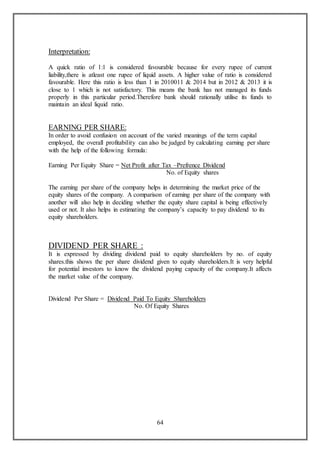 64
Interpretation:
A quick ratio of 1:1 is considered favourable because for every rupee of current
liability,there is atleast one rupee of liquid assets. A higher value of ratio is considered
favourable. Here this ratio is less than 1 in 2010011 & 2014 but in 2012 & 2013 it is
close to 1 which is not satisfactory. This means the bank has not managed its funds
properly in this particular period.Therefore bank should rationally utilise its funds to
maintain an ideal liquid ratio.
EARNING PER SHARE:
In order to avoid confusion on account of the varied meanings of the term capital
employed, the overall profitability can also be judged by calculating earning per share
with the help of the following formula:
Earning Per Equity Share = Net Profit after Tax –Prefrence Dividend
No. of Equity shares
The earning per share of the company helps in determining the market price of the
equity shares of the company. A comparison of earning per share of the company with
another will also help in deciding whether the equity share capital is being effectively
used or not. It also helps in estimating the company’s capacity to pay dividend to its
equity shareholders.
DIVIDEND PER SHARE :
It is expressed by dividing dividend paid to equity shareholders by no. of equity
shares.this shows the per share dividend given to equity shareholders.It is very helpful
for potential investors to know the dividend paying capacity of the company.It affects
the market value of the company.
Dividend Per Share = Dividend Paid To Equity Shareholders
No. Of Equity Shares
 
