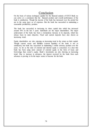 78
Conclusion
On the basis of various techniques applied for the financial analysis of ICICI Bank we
can arrive at a conclusion that the financial position and overall performance of the
bank is satisfactory. Though the income of the bank has increased over the period but
not in the same pace as of expenses. But the bank has succeeded in maintaining a
reasonable profitability position.
The bank has succeeded in increasing its share capital also which has increased
around 50% in the last 5 years. Individuals are the major shareholders. The major
achievement of the bank has been a tremendous increase in its deposits, which has
always been its main objective. Fixed and current deposits have also shown an
increasing trend.
Equity shareholders are also enjoying an increasing trend in the return on their capital.
Though current assets and liabilities (current liquidity) of the bank is not so
satisfactory but bank has succeeded in maintaining a stable solvency position over the
years. As far as the ratio of external and internal equity is concerned, it is clear that
bank has been using more amount of external equity in the form of loans and
borrowings than owner’s equity. Bank’s investments are also showing an increasing
trend. Due to increase in advances, the interest received by the bank from such
advances is proving to be the major source of income for the bank.
 