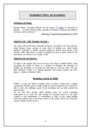 8
INTRODUCTION OF BANKING
Definition Of Bank:
Banking Means "Accepting Deposits for the purpose of lending or Investment of
deposits of money from the public, repayable on demand or otherwise and withdraw
by cheque, draft or otherwise."
-Banking Companies(Regulation)Act,1949
ORIGIN OF THE WORD “BANK”:-
The origin of the word bank is shrouded in mystery. According to one view point the
Italian business house carrying on crude from of banking were called banchi
bancheri" According to another viewpoint banking is derived from German word
"Branck" which mean heap or mound. In England, the issue of paper money by the
government was referred to as a raising a bank.
ORIGIN OF BANKING :
Its origin in the simplest form can be traced to the origin of authentic history. After
recognizing the benefit of money as a medium of exchange, the importance of
banking was developed as it provides the safer place to store the money. This safe
place ultimately evolved in to financial institutions that accepts deposits and make
loans i.e., modern commercial banks.
Banking system in India
Without a sound and effective banking system in India it cannot have a healthy
economy.The banking system of India should not only be hassle free but it should be
able to meet new challenges posed by the technology and any other external and
internal factors.
For the past three decades India's banking system has several outstanding
achievements to its credit. The most striking is its extensive reach. It is no longer
confined to only metropolitans or cosmopolitans in India. In fact, Indian banking
system has reached even to the remote corners of the country. This is one of the main
reasons of India's growth process.
 