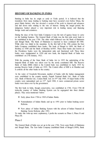 9
HISTORY OF BANKING IN INDIA
Banking in India has its origin as early or Vedic period. It is believed that the
transitions from many lending to banking must have occurred even before Manu, the
great Hindu furriest, who has devoted a section of his work to deposit and advances
and laid down rules relating to the rate of interest. During the mogul period, the
indigenous banker played a very important role in lending money and financing
foreign trade and commerce.
During the days of the East India Company it was the turn of agency house to carry
on the banking business. The General Bank of India was the first joint stock bank to
be established in the year 1786. The other which followed was the Bank of Hindustan
and Bengal Bank. The Bank of Hindustan is reported to have continued till 1906.
While other two failed in the meantime. In the first half of the 19th century the East
India Company established there banks, The bank of Bengal in 1809, the Bank of
Bombay in 1840 and the Bank of Bombay in1843. These three banks also known as
the Presidency banks were the independent units and functioned well. These three
banks were amalgamated in 1920 and new bank, the Imperial Bank of India was
established on 27th January, 1921.
With the passing of the State Bank of India Act in 1955 the undertaking of the
Imperial Bank of India was taken over by the newly constituted SBI. The Reserve
Bank of India (RBI) which is the Central bank was established in April, 1935 by
passing Reserve bank of India act 1935. The Central office of RBI is in Mumbai and
it controls all the other banks in the country.
In the wake of Swadeshi Movement, number of banks with the Indian management
were established in the country namely, Punjab National Bank Ltd., Bank of India
Ltd., Bank of Baroda Ltd., Canara Bank. Ltd. on 19th July 1969, 14 major banks of the
country were nationalized and on 15th April 1980, 6 more commercial private sector
banks were taken over by the government.
The first bank in India, though conservative, was established in 1786. From 1786 till
today,the journey of Indian Banking System can be segregated into three distinct
phases. They areas mentioned below:
 Early phase from 1786 to 1969 of Indian Banks
 Nationalization of Indian Banks and up to 1991 prior to Indian banking sector
Reforms.
 New phase of Indian Banking System with the advent of Indian Financial &
Banking Sector Reforms after 1991.
To make this write-up more explanatory, I prefix the scenario as Phase I, Phase II and
Phase III.
Phase I
The General Bank of India was set up in the year 1786. Next came Bank of Hindustan
and Bengal Bank. The East India Company established Bank of Bengal (1809), Bank
 