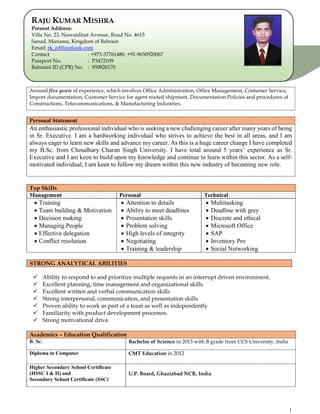 1
Around five years of experience, which involves Office Administration, Office Management, Costumer Service,
Import documentation, Customer Service for agent routed shipment, Documentation Policies and procedures of
Constructions, Telecommunications, & Manufacturing Industries.
Personal Statement
An enthusiastic professional individual who is seeking a new challenging career after many years of being
in Sr. Executive. I am a hardworking individual who strives to achieve the best in all areas, and I am
always eager to learn new skills and advance my career. As this is a huge career change I have completed
my B.Sc. from Choudhary Charan Singh University. I have total around 5 years’ experience as Sr.
Executive and I am keen to build upon my knowledge and continue to learn within this sector. As a self-
motivated individual, I am keen to follow my dream within this new industry of becoming new role.
STRONG ANALYTICAL ABILITIES
 Ability to respond to and prioritize multiple requests in an interrupt driven environment.
 Excellent planning, time management and organizational skills
 Excellent written and verbal communication skills
 Strong interpersonal, communication, and presentation skills
 Proven ability to work as part of a team as well as independently
 Familiarity with product development processes.
 Strong motivational drive.
Top Skills
Management Personal Technical
 Training
 Team building & Motivation
 Decision making
 Managing People
 Effective delegation
 Conflict resolution
 Attention to details
 Ability to meet deadlines
 Presentation skills
 Problem solving
 High levels of integrity
 Negotiating
 Training & leadership
 Multitasking
 Deadline with grey
 Discrete and ethical
 Microsoft Office
 SAP
 Inventory Pro
 Social Networking
Academics – Education Qualification
B. Sc. Bachelor of Science in 2013 with B grade from CCS University, India
Diploma in Computer CMT Education in 2012
Higher Secondary School Certificate
(HSSC I & II) and
Secondary School Certificate (SSC)
U.P. Board, Ghaziabad NCR, India
RAJU KUMAR MISHRA
Present Address:
Villa No. 23, Nuwaidirat Avenue, Road No. 4615
Sanad, Manama, Kingdom of Bahrain
Email: rk_rd@outlook.com
Contact : +973-37761480, +91-9650920067
Passport No. : P3472109
Bahraini ID (CPR) No. : 950826170
 