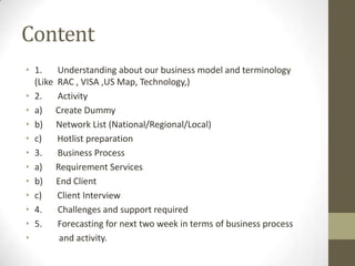 Content
• 1.    Understanding about our business model and terminology
  (Like RAC , VISA ,US Map, Technology,)
• 2.    Activity
• a) Create Dummy
• b) Network List (National/Regional/Local)
• c)    Hotlist preparation
• 3.    Business Process
• a) Requirement Services
• b) End Client
• c)    Client Interview
• 4.    Challenges and support required
• 5.    Forecasting for next two week in terms of business process
•       and activity.
 