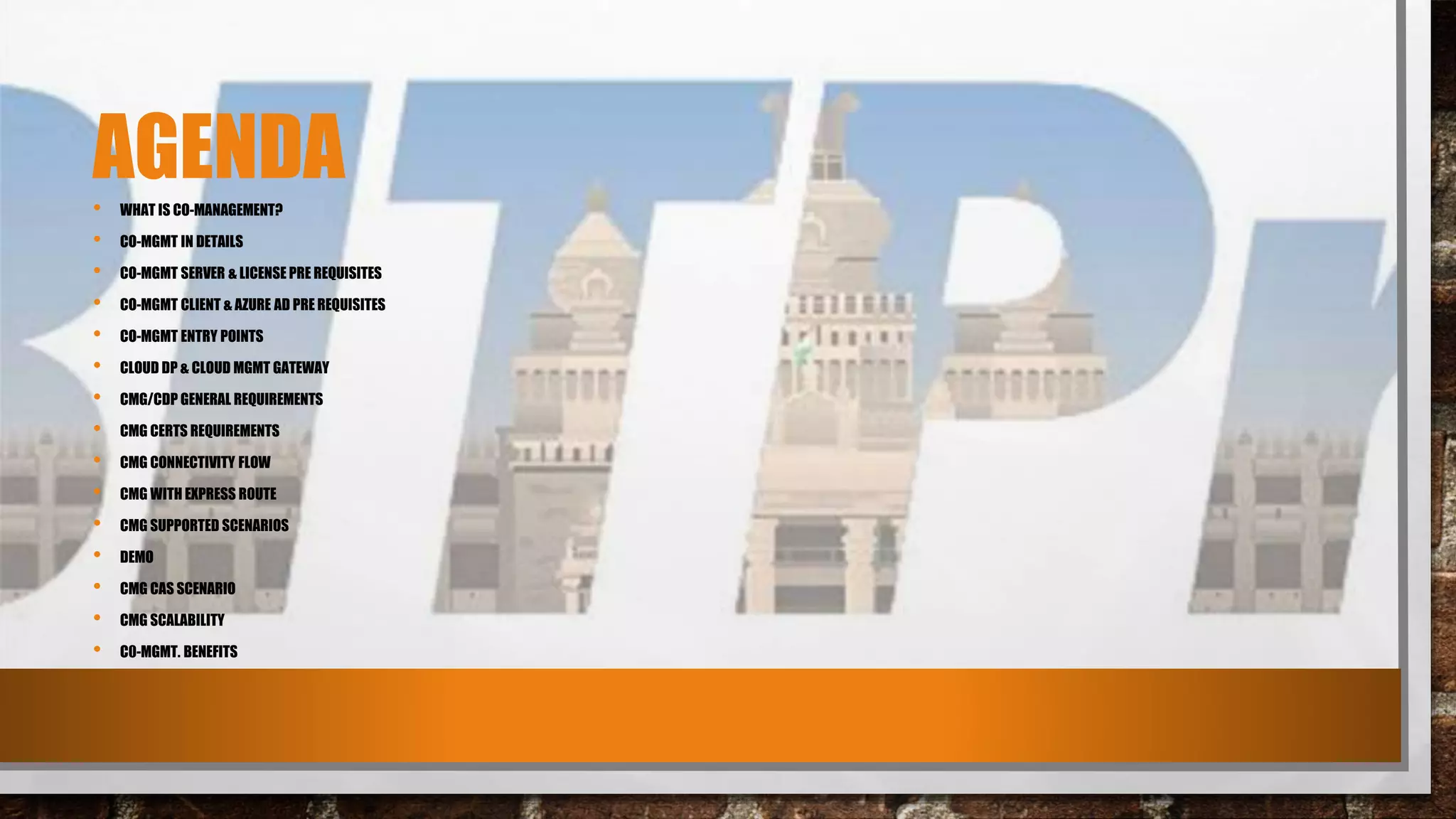 AGENDA• WHAT IS CO-MANAGEMENT?
• CO-MGMT IN DETAILS
• CO-MGMT SERVER & LICENSE PRE REQUISITES
• CO-MGMT CLIENT & AZURE AD PRE REQUISITES
• CO-MGMT ENTRY POINTS
• CLOUD DP & CLOUD MGMT GATEWAY
• CMG/CDP GENERAL REQUIREMENTS
• CMG CERTS REQUIREMENTS
• CMG CONNECTIVITY FLOW
• CMG WITH EXPRESS ROUTE
• CMG SUPPORTED SCENARIOS
• DEMO
• CMG CAS SCENARIO
• CMG SCALABILITY
• C0-MGMT. BENEFITS
 