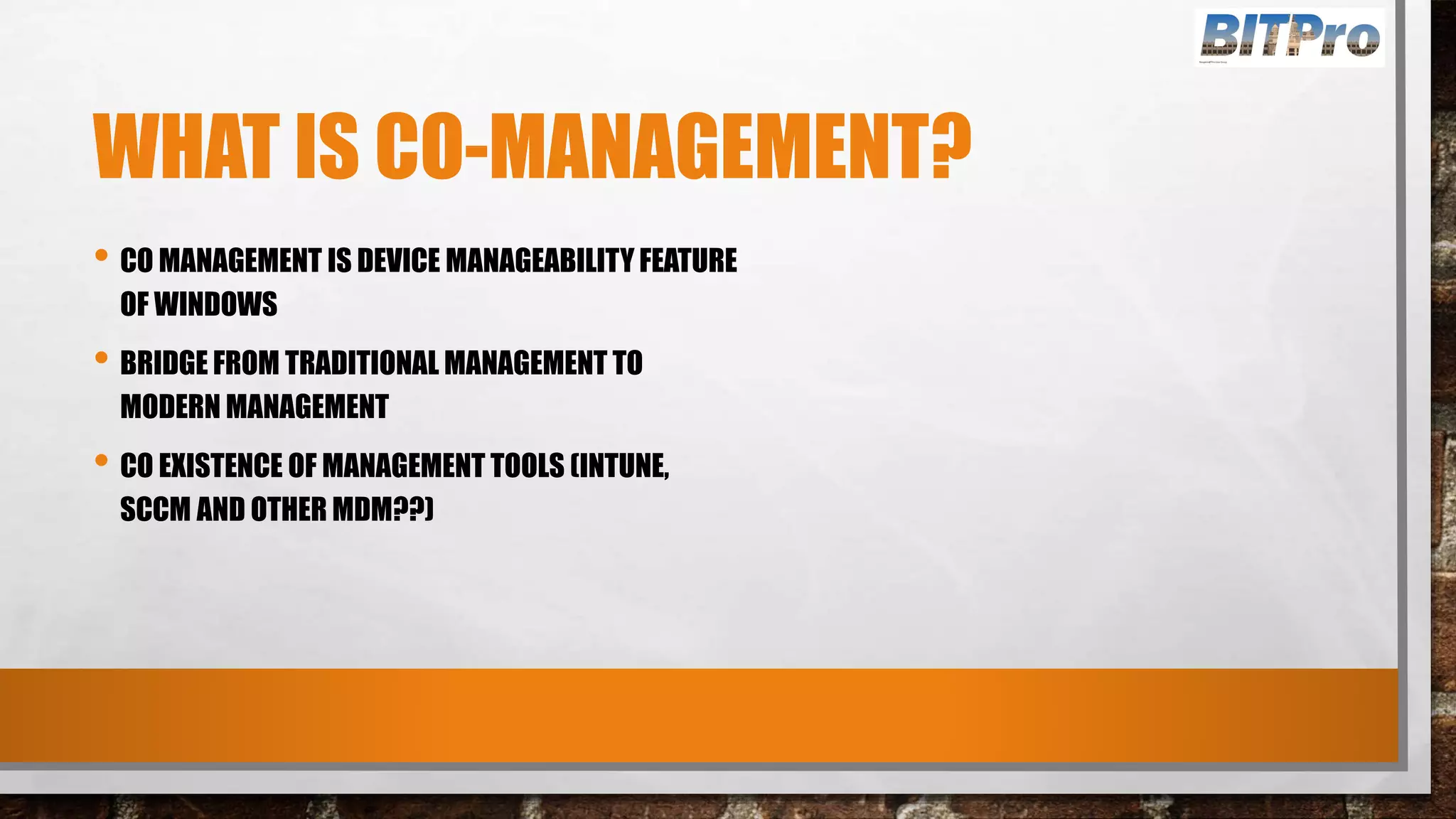 WHAT IS CO-MANAGEMENT?
• CO MANAGEMENT IS DEVICE MANAGEABILITY FEATURE
OF WINDOWS
• BRIDGE FROM TRADITIONAL MANAGEMENT TO
MODERN MANAGEMENT
• CO EXISTENCE OF MANAGEMENT TOOLS (INTUNE,
SCCM AND OTHER MDM??)
 