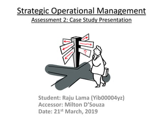 Strategic Operational Management
Assessment 2: Case Study Presentation
Student: Raju Lama (Yib00004yz)
Accessor: Milton D’Souza
Date: 21st March, 2019
 