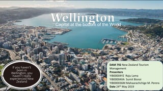 If you haven’t
been in
Wellington, you
haven’t really
experienced New
Zealand
WellingtonCapital at the bottom of the World
DAM 792 New Zealand Tourism
Management
Presenters
YIB00004YZ Raju Lama
YIB00004XA Sumit Bisnoi
YIB000036M Mahaarachchige M. Perera
Date 24th May 2019
 