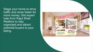 Stage your home to drive
traffic and close faster for
more money. Get expert
help from Rajul Shah
Realtors to stay
organised and attract
potential buyers to your
listing.
 