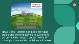 Rajul Shah Realtors has been providing
stable and efficient service to customers
across a wide range. Contact now and
make your real estate decisions with ease.
 