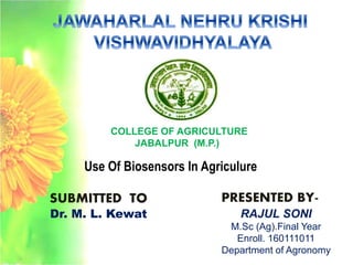 SUBMITTED TO
Dr. M. L. Kewat
COLLEGE OF AGRICULTURE
JABALPUR (M.P.)
PRESENTED BY-
RAJUL SONI
M.Sc (Ag).Final Year
Enroll. 160111011
Department of Agronomy
Use Of Biosensors In Agriculure
 