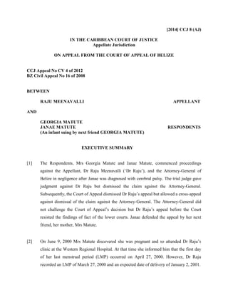 [2014] CCJ 8 (AJ)
IN THE CARIBBEAN COURT OF JUSTICE
Appellate Jurisdiction
ON APPEAL FROM THE COURT OF APPEAL OF BELIZE
CCJ Appeal No CV 4 of 2012
BZ Civil Appeal No 16 of 2008
BETWEEN
RAJU MEENAVALLI APPELLANT
AND
GEORGIA MATUTE
JANAE MATUTE RESPONDENTS
(An infant suing by next friend GEORGIA MATUTE)
EXECUTIVE SUMMARY
[1] The Respondents, Mrs Georgia Matute and Janae Matute, commenced proceedings
against the Appellant, Dr Raju Meenavalli (‘Dr Raju’), and the Attorney-General of
Belize in negligence after Janae was diagnosed with cerebral palsy. The trial judge gave
judgment against Dr Raju but dismissed the claim against the Attorney-General.
Subsequently, the Court of Appeal dismissed Dr Raju’s appeal but allowed a cross-appeal
against dismissal of the claim against the Attorney-General. The Attorney-General did
not challenge the Court of Appeal’s decision but Dr Raju’s appeal before the Court
resisted the findings of fact of the lower courts. Janae defended the appeal by her next
friend, her mother, Mrs Matute.
[2] On June 9, 2000 Mrs Matute discovered she was pregnant and so attended Dr Raju’s
clinic at the Western Regional Hospital. At that time she informed him that the first day
of her last menstrual period (LMP) occurred on April 27, 2000. However, Dr Raju
recorded an LMP of March 27, 2000 and an expected date of delivery of January 2, 2001.
 