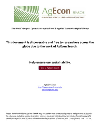 Give to AgEcon Search
The World’s Largest Open Access Agricultural & Applied Economics Digital Library
This document is discoverable and free to researchers across the
globe due to the work of AgEcon Search.
Help ensure our sustainability.
AgEcon Search
http://ageconsearch.umn.edu
aesearch@umn.edu
Papers downloaded from AgEcon Search may be used for non-commercial purposes and personal study only.
No other use, including posting to another Internet site, is permitted without permission from the copyright
owner (not AgEcon Search), or as allowed under the provisions of Fair Use, U.S. Copyright Act, Title 17 U.S.C.
 