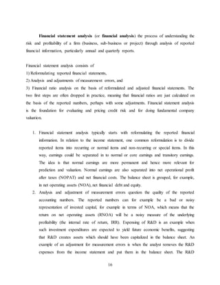 16
Financial statement analysis (or financial analysis) the process of understanding the
risk and profitability of a firm (business, sub-business or project) through analysis of reported
financial information, particularly annual and quarterly reports.
Financial statement analysis consists of
1) Reformulating reported financial statements,
2) Analysis and adjustments of measurement errors, and
3) Financial ratio analysis on the basis of reformulated and adjusted financial statements. The
two first steps are often dropped in practice, meaning that financial ratios are just calculated on
the basis of the reported numbers, perhaps with some adjustments. Financial statement analysis
is the foundation for evaluating and pricing credit risk and for doing fundamental company
valuation.
1. Financial statement analysis typically starts with reformulating the reported financial
information. In relation to the income statement, one common reformulation is to divide
reported items into recurring or normal items and non-recurring or special items. In this
way, earnings could be separated in to normal or core earnings and transitory earnings.
The idea is that normal earnings are more permanent and hence more relevant for
prediction and valuation. Normal earnings are also separated into net operational profit
after taxes (NOPAT) and net financial costs. The balance sheet is grouped, for example,
in net operating assets (NOA), net financial debt and equity.
2. Analysis and adjustment of measurement errors question the quality of the reported
accounting numbers. The reported numbers can for example be a bad or noisy
representation of invested capital, for example in terms of NOA, which means that the
return on net operating assets (RNOA) will be a noisy measure of the underlying
profitability (the internal rate of return, IRR). Expensing of R&D is an example when
such investment expenditures are expected to yield future economic benefits, suggesting
that R&D creates assets which should have been capitalized in the balance sheet. An
example of an adjustment for measurement errors is when the analyst removes the R&D
expenses from the income statement and put them in the balance sheet. The R&D
 