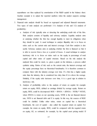 17
expenditures are then replaced by amortization of the R&D capital in the balance sheet.
Another example is to adjust the reported numbers when the analyst suspects earnings
management.
3. Financial ratio analysis should be based on regrouped and adjusted financial statements.
Two types of ratio analysis are performed: 3.1) Analysis of risk and 3.2) analysis of
profitability:
a. Analysis of risk typically aims at detecting the underlying credit risk of the firm.
Risk analysis consists of liquidity and solvency analysis. Liquidity analysis aims
at analyzing whether the firm has enough liquidity to meet its obligations when
they should be paid. A usual technique to analyze illiquidity risk is to focus on
ratios such as the current ratio and interest coverage. Cash flow analysis is also
useful. Solvency analysis aims at analyzing whether the firm is financed so that it
is able to recover from a loss or a period of losses. A usual technique to analyze
insolvency risk is to focus on ratios such as the equity in percentage of total
capital and other ratios of capital structure. Based on the risk analysis the
analyzed firm could be rated, i.e. given a grade on the riskiness, a process called
synthetic rating. Ratios of risk such as the current ratio, the interest coverage and
the equity percentage have no theoretical benchmarks. It is therefore common to
compare them with the industry average over time. If a firm has a higher equity
ratio than the industry, this is considered less risky than if it is above the average.
Similarly, if the equity ratio increases over time, it is a good sign in relation to
insolvency risk.
b. Analysis of profitability refers to the analysis of return on capital, for example
return on equity, ROE, defined as earnings divided by average equity. Return on
equity, ROE, could be decomposed: ROE = RNOA + (RNOA - NFIR) * NFD/E,
where RNOA is return on net operating assets, NFIR is the net financial interest
rate, NFD is net financial debt and E is equity. In this way, the sources of ROE
could be clarified. Unlike other ratios, return on capital has a theoretical
benchmark, the cost of capital - also called the required return on capital. For
example, the return on equity, ROE, could be compared with the required return
on equity, kE, as estimated, for example, by the capital asset pricing model. If
 