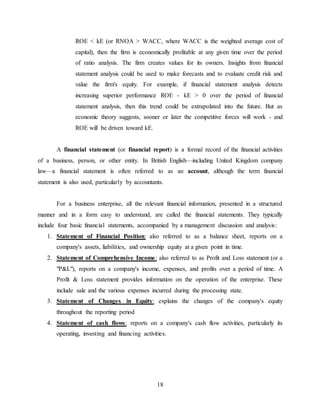 18
ROE < kE (or RNOA > WACC, where WACC is the weighted average cost of
capital), then the firm is economically profitable at any given time over the period
of ratio analysis. The firm creates values for its owners. Insights from financial
statement analysis could be used to make forecasts and to evaluate credit risk and
value the firm's equity. For example, if financial statement analysis detects
increasing superior performance ROE - kE > 0 over the period of financial
statement analysis, then this trend could be extrapolated into the future. But as
economic theory suggests, sooner or later the competitive forces will work - and
ROE will be driven toward kE.
A financial statement (or financial report) is a formal record of the financial activities
of a business, person, or other entity. In British English—including United Kingdom company
law—a financial statement is often referred to as an account, although the term financial
statement is also used, particularly by accountants.
For a business enterprise, all the relevant financial information, presented in a structured
manner and in a form easy to understand, are called the financial statements. They typically
include four basic financial statements, accompanied by a management discussion and analysis:
1. Statement of Financial Position: also referred to as a balance sheet, reports on a
company's assets, liabilities, and ownership equity at a given point in time.
2. Statement of Comprehensive Income: also referred to as Profit and Loss statement (or a
"P&L"), reports on a company's income, expenses, and profits over a period of time. A
Profit & Loss statement provides information on the operation of the enterprise. These
include sale and the various expenses incurred during the processing state.
3. Statement of Changes in Equity: explains the changes of the company's equity
throughout the reporting period
4. Statement of cash flows: reports on a company's cash flow activities, particularly its
operating, investing and financing activities.
 