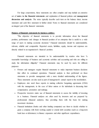 19
For large corporations, these statements are often complex and may include an extensive
set of notes to the financial statements and explanation of financial policies and management
discussion and analysis. The notes typically describe each item on the balance sheet, income
statement and cash flow statement in further detail. Notes to financial statements are considered
an integral part of the financial statements.
Purpose of financial statements by business entities:
"The objective of financial statements is to provide information about the financial
position, performance and changes in financial position of an enterprise that is useful to a wide
range of users in making economic decisions." Financial statements should be understandable,
relevant, reliable and comparable. Reported assets, liabilities, equity, income and expenses are
directly related to an organization's financial position.
Financial statements are intended to be understandable by readers who have "a
reasonable knowledge of business and economic activities and accounting and who are willing to
study the information diligently." Financial statements may be used by users for different
purposes:
 Owners and managers require financial statements to make important business decisions
that affect its continued operations. Financial analysis is then performed on these
statements to provide management with a more detailed understanding of the figures.
These statements are also used as part of management's annual report to the stockholders.
 Employees also need these reports in making collective bargaining agreements (CBA)
with the management, in the case of labor unions or for individuals in discussing their
compensation, promotion and rankings.
 Prospective investors make use of financial statements to assess the viability of investing
in a business. Financial analyses are often used by investors and are prepared by
professionals (financial analysts), thus providing them with the basis for making
investment decisions.
 Financial institutions (banks and other lending companies) use them to decide whether to
grant a company with fresh working capital or extend debt securities (such as a long-term
bank loan or debentures) to finance expansion and other significant expenditures.
 