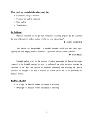 2
This studying contain following analysis:-
 Comparative analysis statement
 Common size analysis statement
 Ratio analysis
 Trend analysis
Definitions:
“Financial statements are the products of financial accounting prepared by the accountant
the result of its activities and an analysis of what has been with earnings”
 SMITH ASHBURNE
“The analysis and interpretation of financial statement reveal each and every aspect
regarding the well bringing financial soundness., operational efficiency of the concerned”.
 JOHN MYER
Financial analysis refers to the process of critical examination of financial information
contained in the financial statement in order to understand and make decisions regarding the
operations of the firm. This process of dissection establishing and identifying the financial
weakness and strength of the firm. It indicates two aspects of the firm i.e. the profitability and
financial position.
HYPOTHESIS:
 H1 accept. The financial position of company is increasing.
 H0 accept. The financial position of company is detraining.
 